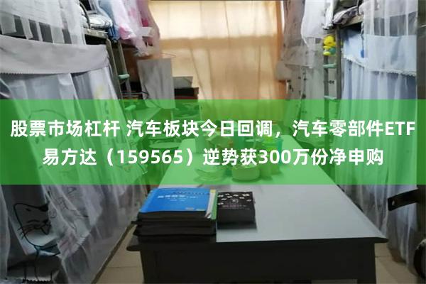 股票市场杠杆 汽车板块今日回调，汽车零部件ETF易方达（159565）逆势获300万份净申购