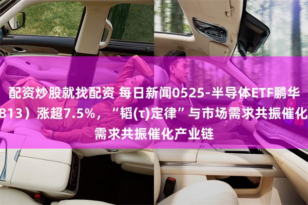配资炒股就找配资 每日新闻0525-半导体ETF鹏华（159813）涨超7.5%，“韬(τ)定律”与市场需求共振催化产业链