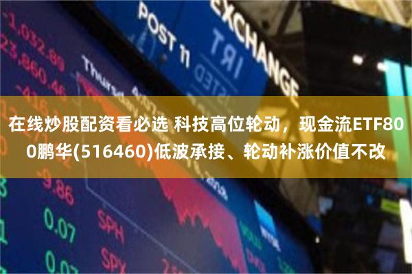 在线炒股配资看必选 科技高位轮动，现金流ETF800鹏华(516460)低波承接、轮动补涨价值不改