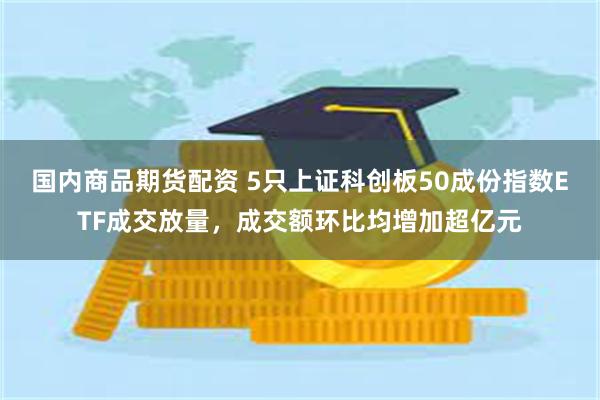 国内商品期货配资 5只上证科创板50成份指数ETF成交放量，成交额环比均增加超亿元