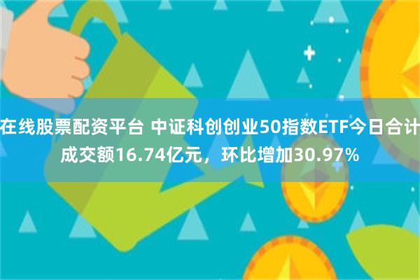 在线股票配资平台 中证科创创业50指数ETF今日合计成交额16.74亿元，环比增加30.97%