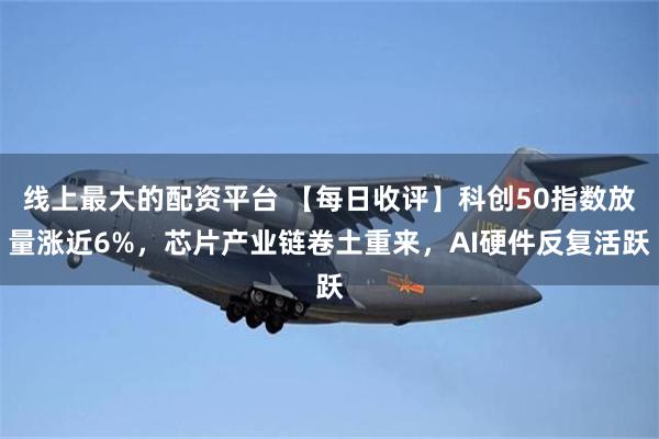 线上最大的配资平台 【每日收评】科创50指数放量涨近6%，芯片产业链卷土重来，AI硬件反复活跃