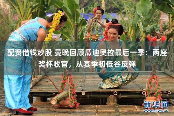 配资借钱炒股 曼晚回顾瓜迪奥拉最后一季：两座奖杯收官，从赛季初低谷反弹