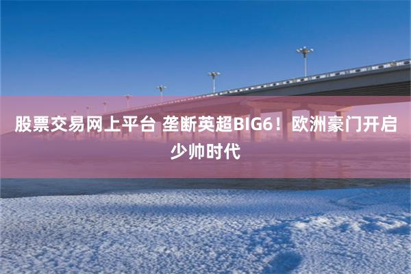 股票交易网上平台 垄断英超BIG6！欧洲豪门开启少帅时代