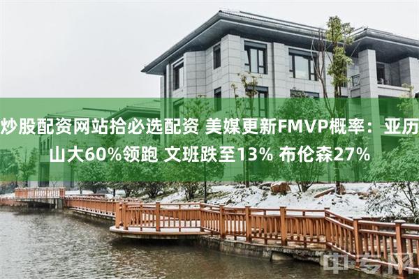 炒股配资网站拾必选配资 美媒更新FMVP概率：亚历山大60%领跑 文班跌至13% 布伦森27%