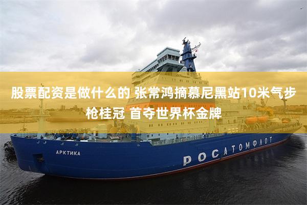 股票配资是做什么的 张常鸿摘慕尼黑站10米气步枪桂冠 首夺世界杯金牌