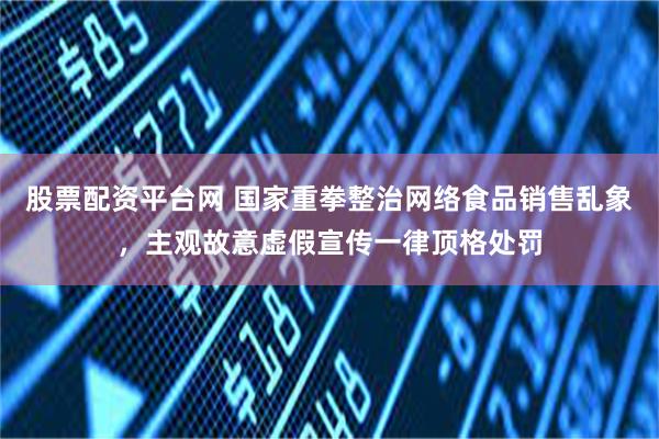 股票配资平台网 国家重拳整治网络食品销售乱象，主观故意虚假宣传一律顶格处罚