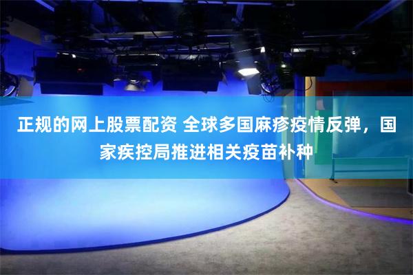 正规的网上股票配资 全球多国麻疹疫情反弹，国家疾控局推进相关疫苗补种