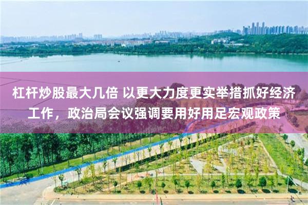 杠杆炒股最大几倍 以更大力度更实举措抓好经济工作，政治局会议强调要用好用足宏观政策