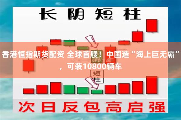 香港恒指期货配资 全球首艘！中国造“海上巨无霸”，可装10800辆车