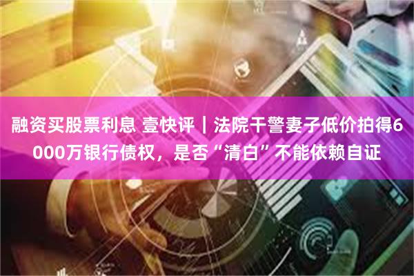 融资买股票利息 壹快评｜法院干警妻子低价拍得6000万银行债权，是否“清白”不能依赖自证