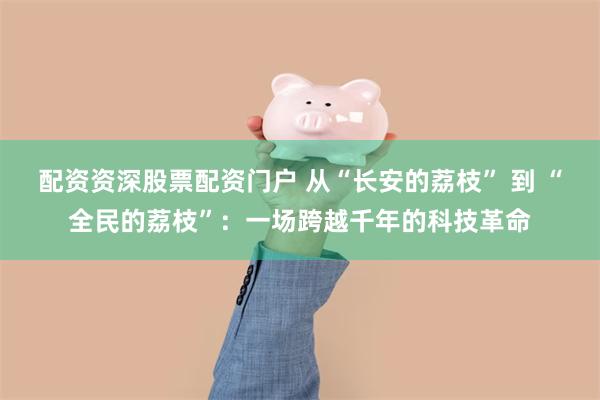 配资资深股票配资门户 从“长安的荔枝” 到 “全民的荔枝”：一场跨越千年的科技革命