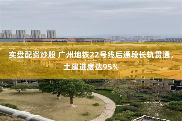 实盘配资炒股 广州地铁22号线后通段长轨贯通，土建进度达95%