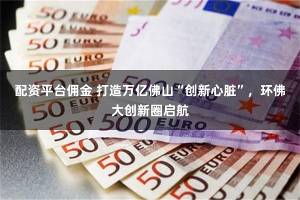 配资平台佣金 打造万亿佛山“创新心脏”，环佛大创新圈启航