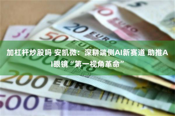 加杠杆炒股吗 安凯微：深耕端侧AI新赛道 助推AI眼镜“第一视角革命”