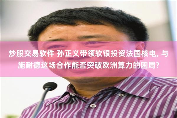 炒股交易软件 孙正义带领软银投资法国核电, 与施耐德这场合作能否突破欧洲算力的困局?