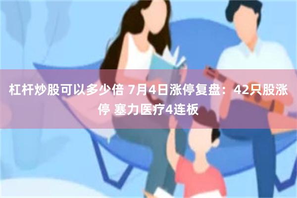 杠杆炒股可以多少倍 7月4日涨停复盘：42只股涨停 塞力医疗4连板