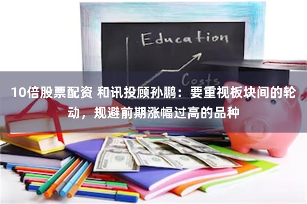 10倍股票配资 和讯投顾孙鹏：要重视板块间的轮动，规避前期涨幅过高的品种