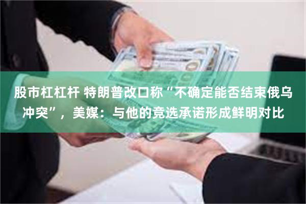 股市杠杠杆 特朗普改口称“不确定能否结束俄乌冲突”，美媒：与他的竞选承诺形成鲜明对比