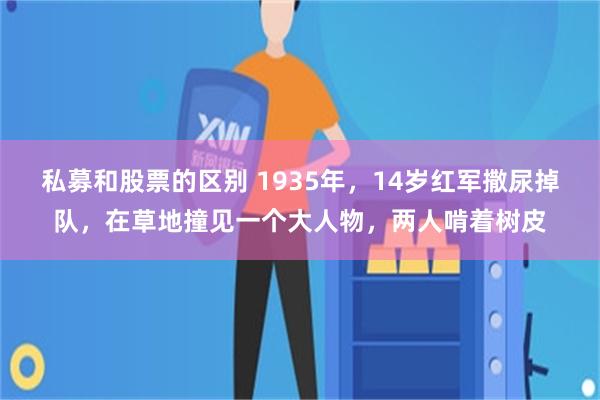 私募和股票的区别 1935年，14岁红军撒尿掉队，在草地撞见一个大人物，两人啃着树皮