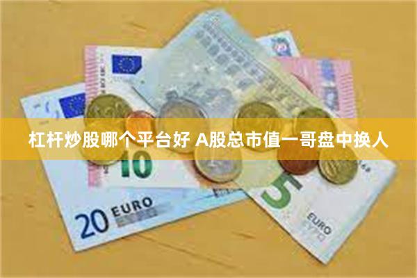 杠杆炒股哪个平台好 A股总市值一哥盘中换人