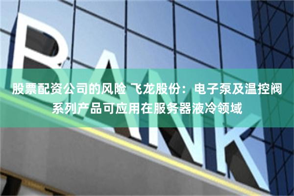 股票配资公司的风险 飞龙股份：电子泵及温控阀系列产品可应用在服务器液冷领域