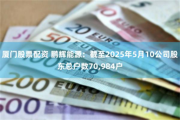 厦门股票配资 鹏辉能源：截至2025年5月10公司股东总户数70,984户