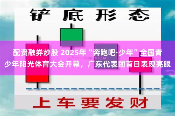 配资融券炒股 2025年“奔跑吧·少年”全国青少年阳光体育大会开幕，广东代表团首日表现亮眼