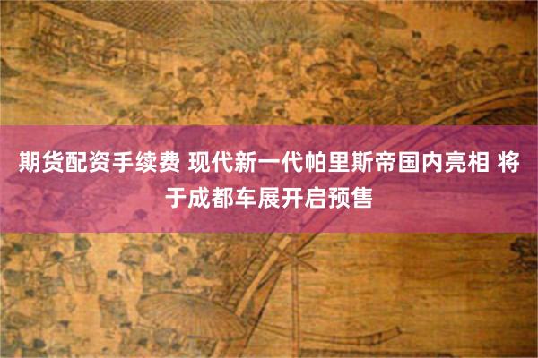 期货配资手续费 现代新一代帕里斯帝国内亮相 将于成都车展开启预售
