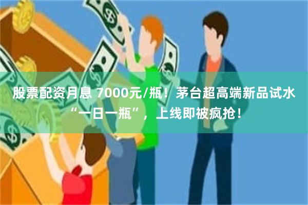 股票配资月息 7000元/瓶！茅台超高端新品试水“一日一瓶”，上线即被疯抢！