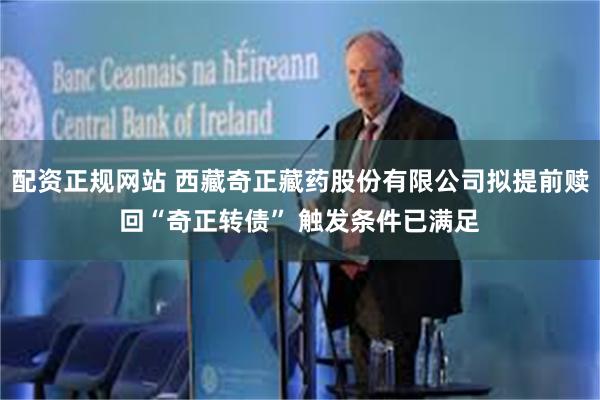 配资正规网站 西藏奇正藏药股份有限公司拟提前赎回“奇正转债” 触发条件已满足
