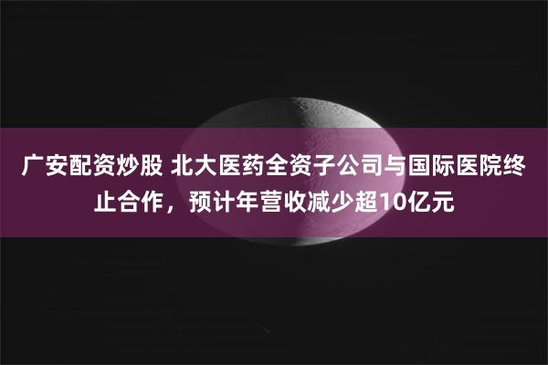 广安配资炒股 北大医药全资子公司与国际医院终止合作，预计年营收减少超10亿元