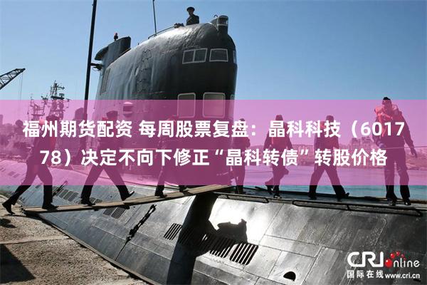 福州期货配资 每周股票复盘：晶科科技（601778）决定不向下修正“晶科转债”转股价格