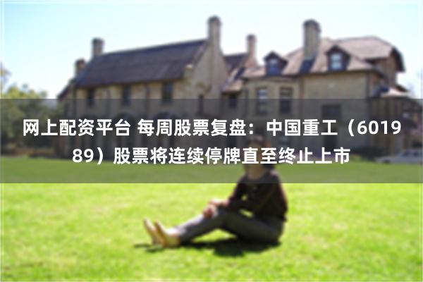 网上配资平台 每周股票复盘：中国重工（601989）股票将连续停牌直至终止上市