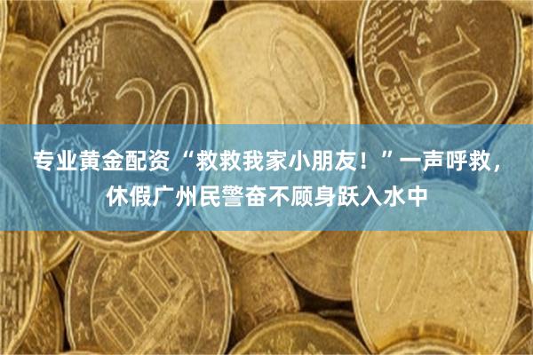 专业黄金配资 “救救我家小朋友！”一声呼救，休假广州民警奋不顾身跃入水中