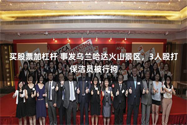 买股票加杠杆 事发乌兰哈达火山景区，3人殴打保洁员被行拘