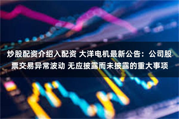炒股配资介绍入配资 大洋电机最新公告：公司股票交易异常波动 无应披露而未披露的重大事项