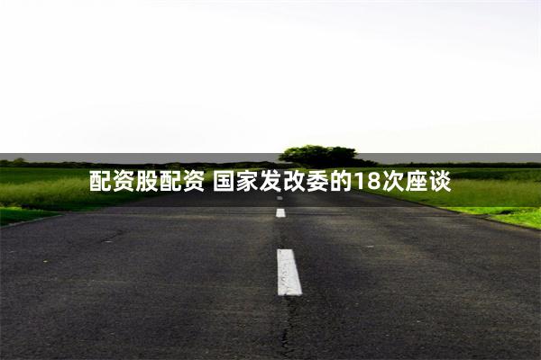 配资股配资 国家发改委的18次座谈