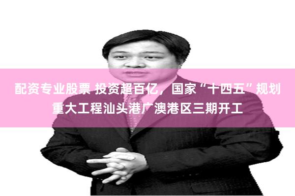 配资专业股票 投资超百亿，国家“十四五”规划重大工程汕头港广澳港区三期开工