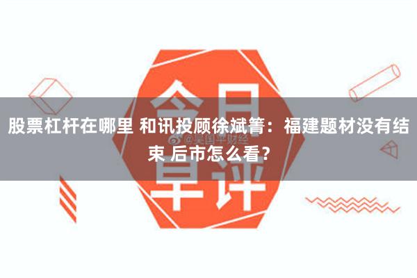 股票杠杆在哪里 和讯投顾徐斌箐：福建题材没有结束 后市怎么看？