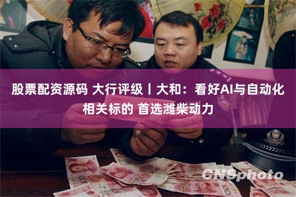股票配资源码 大行评级丨大和：看好AI与自动化相关标的 首选潍柴动力