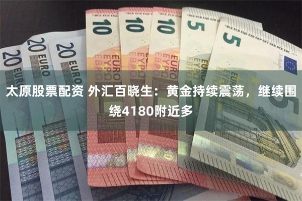 太原股票配资 外汇百晓生：黄金持续震荡，继续围绕4180附近多