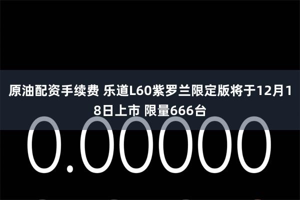 原油配资手续费 乐道L60紫罗兰限定版将于12月18日上市 限量666台