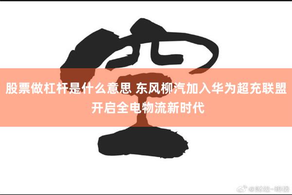 股票做杠杆是什么意思 东风柳汽加入华为超充联盟 开启全电物流新时代