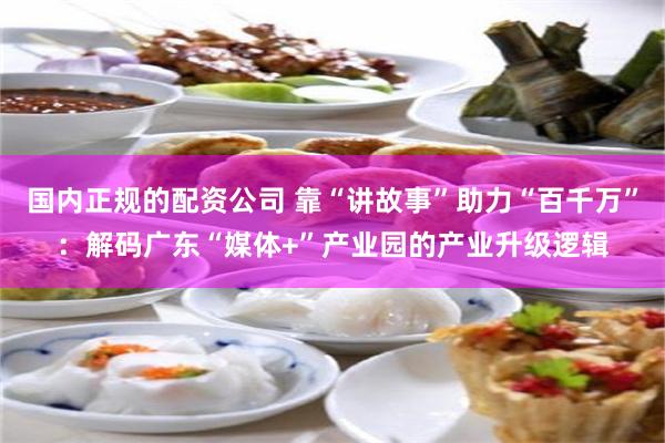 国内正规的配资公司 靠“讲故事”助力“百千万”：解码广东“媒体+”产业园的产业升级逻辑
