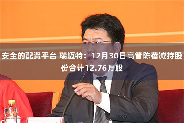 安全的配资平台 瑞迈特：12月30日高管陈蓓减持股份合计12.76万股