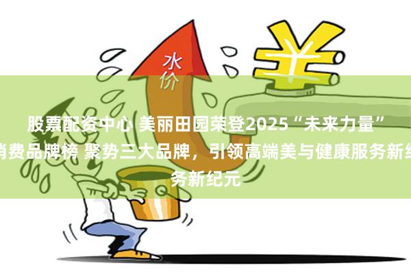 股票配资中心 美丽田园荣登2025“未来力量”新消费品牌榜 聚势三大品牌，引领高端美与健康服务新纪元