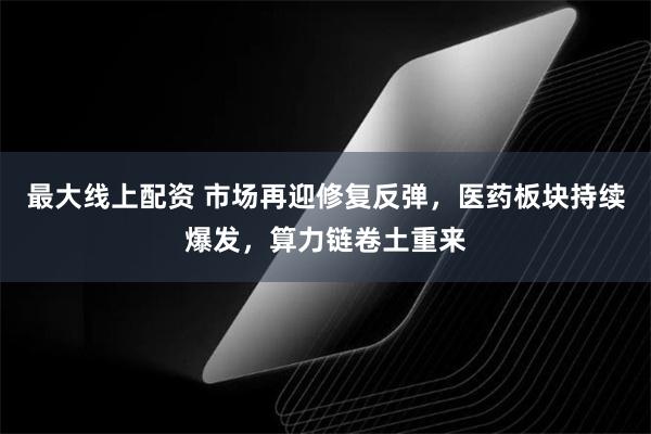 最大线上配资 市场再迎修复反弹，医药板块持续爆发，算力链卷土重来