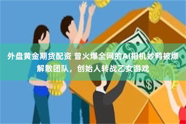 外盘黄金期货配资 曾火爆全网的AI相机妙鸭被爆解散团队,创始人转战乙女游戏