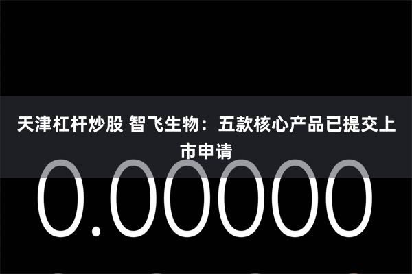 天津杠杆炒股 智飞生物：五款核心产品已提交上市申请